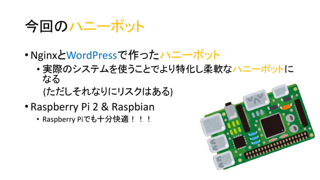 今回のハニーポット
• NginxとWordPressで作ったハニーポット
• 実際のシステムを使うことでより特化し柔軟なハニーポットに
なる
(ただしそれなりにリスクはある)
• Raspberry Pi 2 & Raspbian
• Raspberry Piでも十分快適！！！

