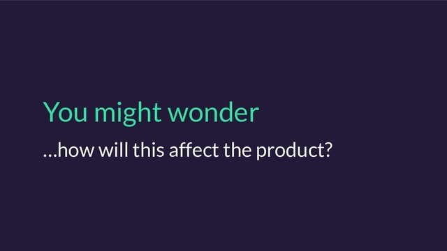 You might wonder
…how will this affect the product?
