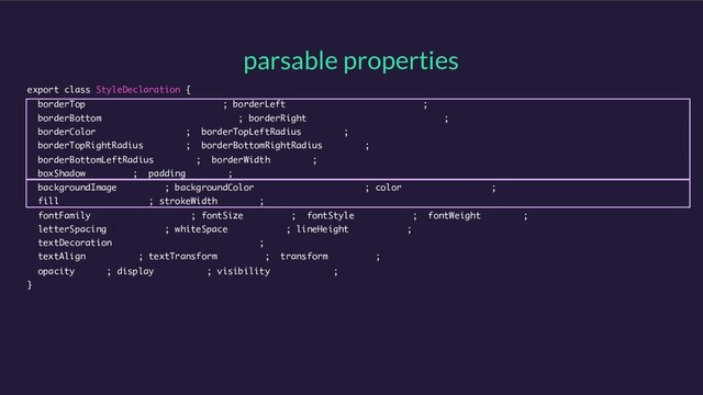 parsable properties
export class StyleDeclaration {
borderTop = '0px none rgb(0, 0, 0)’; borderLeft = '0px none rgb(0, 0, 0)’;
borderBottom = '0px none rgb(0, 0, 0)'; borderRight = '0px none rgb(0, 0, 0)';
borderColor = 'rgb(0, 0, 0)'; borderTopLeftRadius = '0px';
borderTopRightRadius = '0px'; borderBottomRightRadius = '0px';
borderBottomLeftRadius = '0px'; borderWidth = '0px';
boxShadow = 'none'; padding = '0px';
backgroundImage = ‘none'; backgroundColor = 'rgba(0, 0, 0, 0)’; color = 'rgb(0, 0, 0)';
fill = 'rgb(0, 0, 0)’; strokeWidth = '1px';
fontFamily = 'Helvetica Neue'; fontSize = '16px'; fontStyle = 'normal'; fontWeight = '400';
letterSpacing = ‘normal'; whiteSpace = ‘normal'; lineHeight = 'normal';
textDecoration = 'none solid rgb(0, 0, 0)';
textAlign = 'start'; textTransform = 'none'; transform = 'none';
opacity = ‘1'; display = ‘block'; visibility = 'visible';
}
