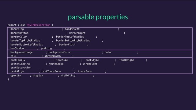 parsable properties
export class StyleDeclaration {
borderTop = '0px none rgb(0, 0, 0)’; borderLeft = '0px none rgb(0, 0, 0)’;
borderBottom = '0px none rgb(0, 0, 0)'; borderRight = '0px none rgb(0, 0, 0)';
borderColor = 'rgb(0, 0, 0)'; borderTopLeftRadius = '0px';
borderTopRightRadius = '0px'; borderBottomRightRadius = '0px';
borderBottomLeftRadius = '0px'; borderWidth = '0px';
boxShadow = 'none'; padding = '0px';
backgroundImage = ‘none'; backgroundColor = 'rgba(0, 0, 0, 0)’; color = 'rgb(0, 0, 0)';
fill = 'rgb(0, 0, 0)’; strokeWidth = '1px';
fontFamily = 'Helvetica Neue'; fontSize = '16px'; fontStyle = 'normal'; fontWeight = '400';
letterSpacing = ‘normal'; whiteSpace = ‘normal'; lineHeight = 'normal';
textDecoration = 'none solid rgb(0, 0, 0)';
textAlign = 'start'; textTransform = 'none'; transform = 'none';
opacity = ‘1'; display = ‘block'; visibility = 'visible';
}
