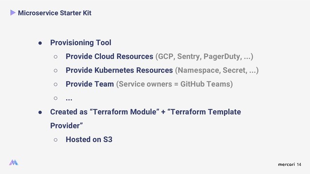 14
● Provisioning Tool
○ Provide Cloud Resources (GCP, Sentry, PagerDuty, ...)
○ Provide Kubernetes Resources (Namespace, Secret, ...)
○ Provide Team (Service owners = GitHub Teams)
○ ...
● Created as “Terraform Module” + “Terraform Template
Provider”
○ Hosted on S3
Microservice Starter Kit
