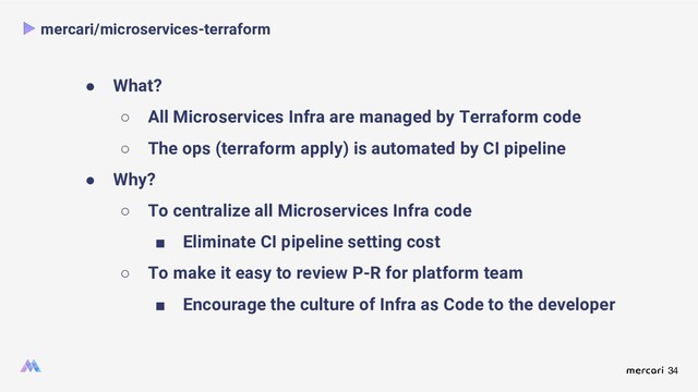 34
mercari/microservices-terraform
● What?
○ All Microservices Infra are managed by Terraform code
○ The ops (terraform apply) is automated by CI pipeline
● Why?
○ To centralize all Microservices Infra code
■ Eliminate CI pipeline setting cost
○ To make it easy to review P-R for platform team
■ Encourage the culture of Infra as Code to the developer
