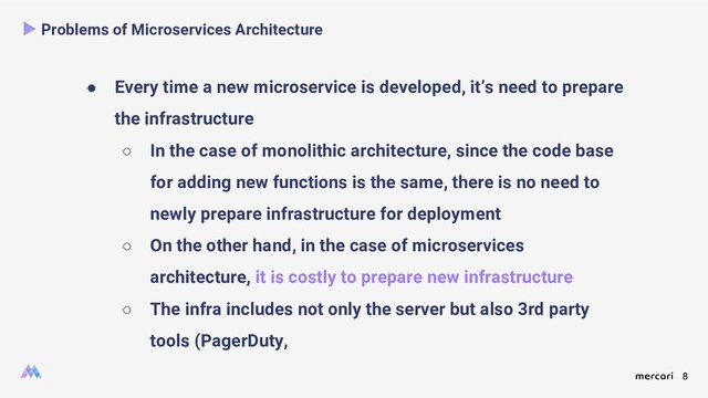 8
Problems of Microservices Architecture
● Every time a new microservice is developed, it’s need to prepare
the infrastructure
○ In the case of monolithic architecture, since the code base
for adding new functions is the same, there is no need to
newly prepare infrastructure for deployment
○ On the other hand, in the case of microservices
architecture, it is costly to prepare new infrastructure
○ The infra includes not only the server but also 3rd party
tools (PagerDuty,
