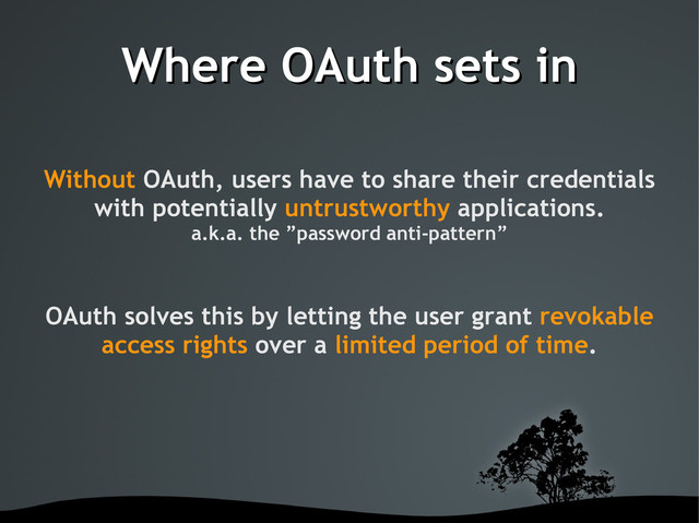 Where OAuth sets in
Where OAuth sets in
Without OAuth, users have to share their credentials
with potentially untrustworthy applications.
a.k.a. the ”password anti-pattern”
OAuth solves this by letting the user grant revokable
access rights over a limited period of time.
