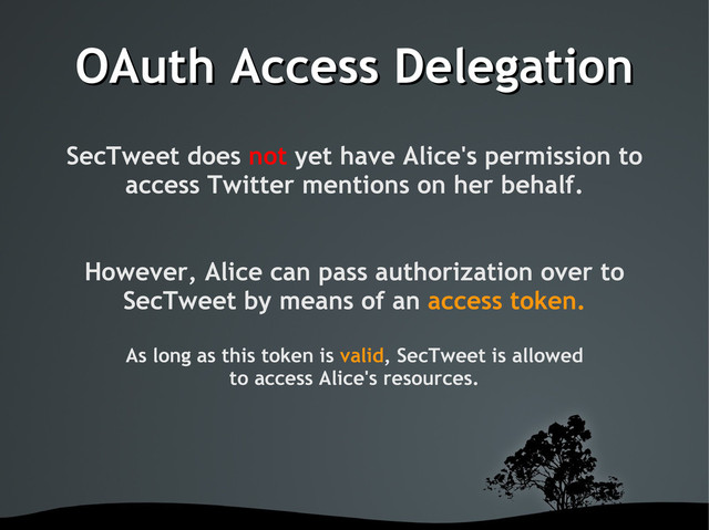 OAuth Access Delegation
OAuth Access Delegation
SecTweet does not yet have Alice's permission to
access Twitter mentions on her behalf.
However, Alice can pass authorization over to
SecTweet by means of an access token.
As long as this token is valid, SecTweet is allowed
to access Alice's resources.
