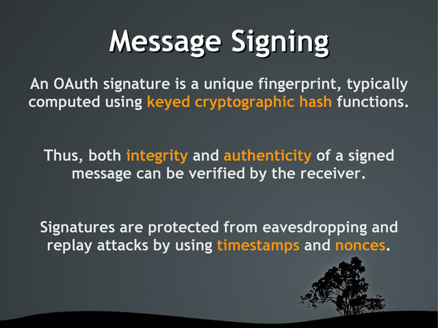 Message Signing
Message Signing
An OAuth signature is a unique fingerprint, typically
computed using keyed cryptographic hash functions.
Thus, both integrity and authenticity of a signed
message can be verified by the receiver.
Signatures are protected from eavesdropping and
replay attacks by using timestamps and nonces.

