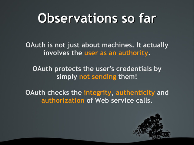 Observations so far
Observations so far
OAuth is not just about machines. It actually
involves the user as an authority.
OAuth protects the user's credentials by
simply not sending them!
OAuth checks the integrity, authenticity and
authorization of Web service calls.
