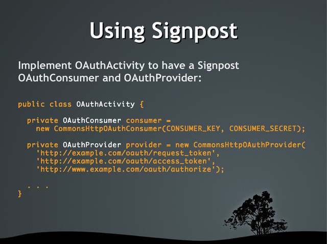 Using Signpost
Using Signpost
Implement OAuthActivity to have a Signpost
OAuthConsumer and OAuthProvider:
public class OAuthActivity {
private OAuthConsumer consumer =
new CommonsHttpOAuthConsumer(CONSUMER_KEY, CONSUMER_SECRET);
private OAuthProvider provider = new CommonsHttpOAuthProvider(
'http://example.com/oauth/request_token',
'http://example.com/oauth/access_token',
'http://www.example.com/oauth/authorize');
. . .
}
