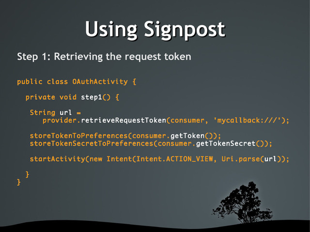 Using Signpost
Using Signpost
Step 1: Retrieving the request token
public class OAuthActivity {
private void step1() {
String url =
provider.retrieveRequestToken(consumer, 'mycallback:///');
storeTokenToPreferences(consumer.getToken());
storeTokenSecretToPreferences(consumer.getTokenSecret());
startActivity(new Intent(Intent.ACTION_VIEW, Uri.parse(url));
}
}
