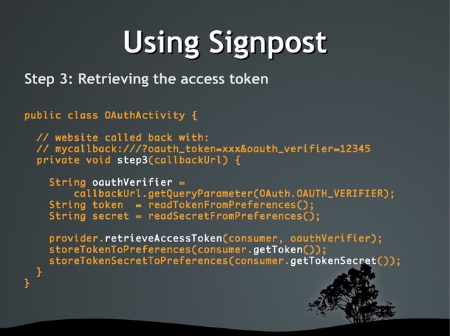 Using Signpost
Using Signpost
Step 3: Retrieving the access token
public class OAuthActivity {
// website called back with:
// mycallback:///?oauth_token=xxx&oauth_verifier=12345
private void step3(callbackUrl) {
String oauthVerifier =
callbackUrl.getQueryParameter(OAuth.OAUTH_VERIFIER);
String token = readTokenFromPreferences();
String secret = readSecretFromPreferences();
provider.retrieveAccessToken(consumer, oauthVerifier);
storeTokenToPreferences(consumer.getToken());
storeTokenSecretToPreferences(consumer.getTokenSecret());
}
}
