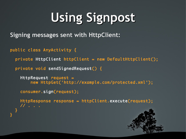 Using Signpost
Using Signpost
Signing messages sent with HttpClient:
public class AnyActivity {
private HttpClient httpClient = new DefaultHttpClient();
private void sendSignedRequest() {
HttpRequest request =
new HttpGet('http://example.com/protected.xml');
consumer.sign(request);
HttpResponse response = httpClient.execute(request);
// . . .
}
}
