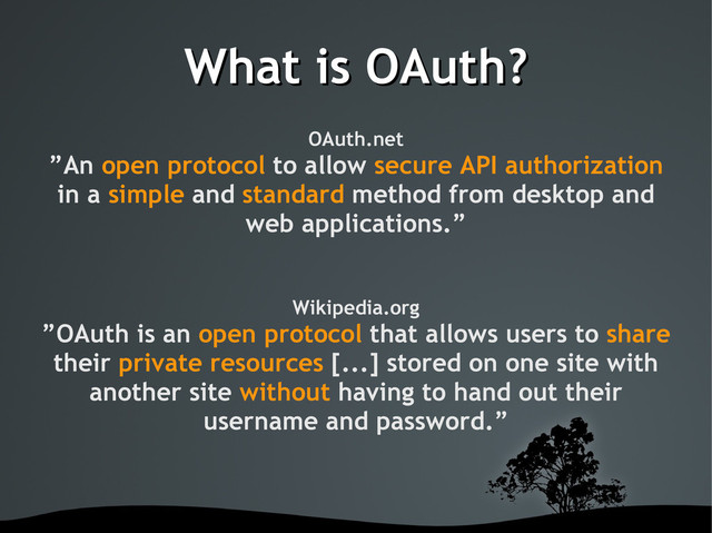 What is OAuth?
What is OAuth?
OAuth.net
”An open protocol to allow secure API authorization
in a simple and standard method from desktop and
web applications.”
Wikipedia.org
”OAuth is an open protocol that allows users to share
their private resources [...] stored on one site with
another site without having to hand out their
username and password.”
