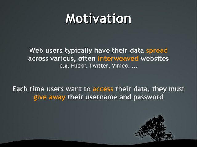 Motivation
Motivation
Web users typically have their data spread
across various, often interweaved websites
e.g. Flickr, Twitter, Vimeo, ...
Each time users want to access their data, they must
give away their username and password
