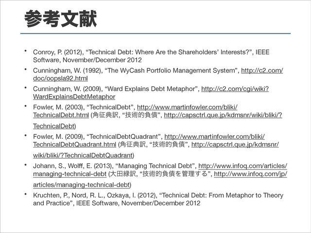 ࢀߟจݙ
• Conroy, P. (2012), “Technical Debt: Where Are the Shareholders’ Interests?”, IEEE
Software, November/December 2012

• Cunningham, W. (1992), “The WyCash Portfolio Management System”, http://c2.com/
doc/oopsla92.html

• Cunningham, W. (2009), “Ward Explains Debt Metaphor”, http://c2.com/cgi/wiki?
WardExplainsDebtMetaphor

• Fowler, M. (2003), “TechnicalDebt”, http://www.martinfowler.com/bliki/
TechnicalDebt.html (֯੐య༁, “ٕज़తෛ࠴”, http://capsctrl.que.jp/kdmsnr/wiki/bliki/?
TechnicalDebt)

• Fowler, M. (2009), “TechnicalDebtQuadrant”, http://www.martinfowler.com/bliki/
TechnicalDebtQuadrant.html (֯੐య༁, “ٕज़తෛ࠴”, http://capsctrl.que.jp/kdmsnr/
wiki/bliki/?TechnicalDebtQuadrant)

• Johann, S., Wolﬀ, E. (2013), “Managing Technical Debt”, http://www.infoq.com/articles/
managing-technical-debt (େా྘༁, “ٕज़తෛ࠴Λ؅ཧ͢Δ”, http://www.infoq.com/jp/
articles/managing-technical-debt)

• Kruchten, P., Nord, R. L., Ozkaya, I. (2012), “Technical Debt: From Metaphor to Theory
and Practice”, IEEE Software, November/December 2012
