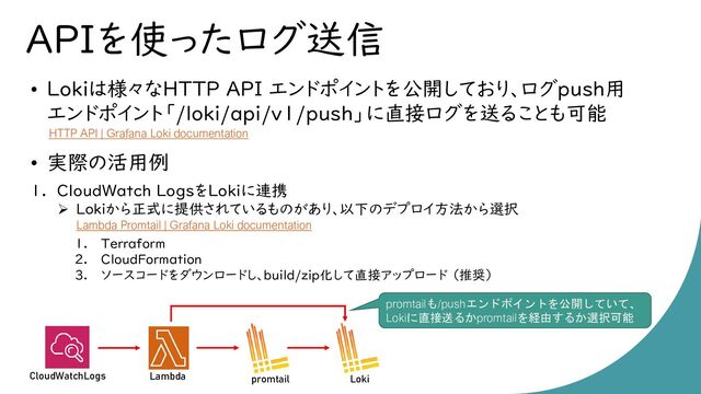 APIを使ったログ送信
• Lokiは様々なHTTP API エンドポイントを公開しており、ログpush用
エンドポイント「/loki/api/v1/push」に直接ログを送ることも可能
• 実際の活用例
1. CloudWatch LogsをLokiに連携
➢ Lokiから正式に提供されているものがあり、以下のデプロイ方法から選択
1. Terraform
2. CloudFormation
3. ソースコードをダウンロードし、build/zip化して直接アップロード （推奨）
HTTP API | Grafana Loki documentation
Lambda promtail Loki
CloudWatchLogs
Lambda Promtail | Grafana Loki documentation
promtailも/pushエンドポイントを公開していて、
Lokiに直接送るかpromtailを経由するか選択可能
