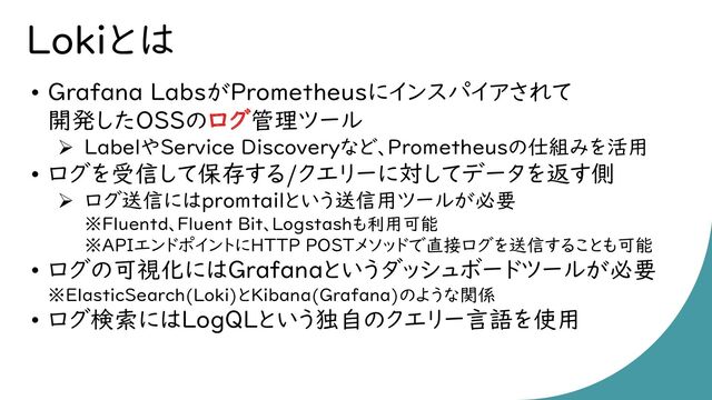 Lokiとは
• Grafana LabsがPrometheusにインスパイアされて
開発したOSSのログ管理ツール
➢ LabelやService Discoveryなど、Prometheusの仕組みを活用
• ログを受信して保存する/クエリーに対してデータを返す側
➢ ログ送信にはpromtailという送信用ツールが必要
※Fluentd、Fluent Bit、Logstashも利用可能
※APIエンドポイントにHTTP POSTメソッドで直接ログを送信することも可能
• ログの可視化にはGrafanaというダッシュボードツールが必要
※ElasticSearch(Loki)とKibana(Grafana)のような関係
• ログ検索にはLogQLという独自のクエリー言語を使用
