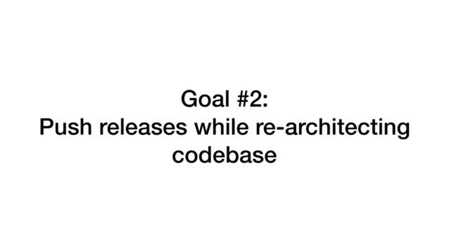 Goal #2:
Push releases while re-architecting
codebase
