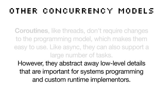 Coroutines, like threads, don't require changes
to the programming model, which makes them
easy to use. Like async, they can also support a
large number of tasks. 

However, they abstract away low-level details
that are important for systems programming
and custom runtime implementors.
other concurrency models
