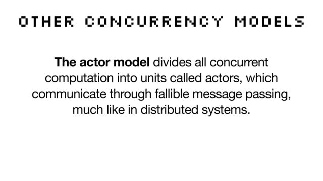 The actor model divides all concurrent
computation into units called actors, which
communicate through fallible message passing,
much like in distributed systems.

The actor model can be efficiently implemented,
but it leaves many practical issues unanswered,
such as flow control and retry logic.
other concurrency models
