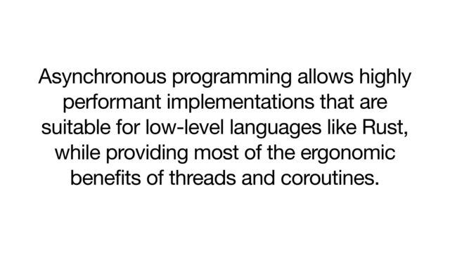 Asynchronous programming allows highly
performant implementations that are
suitable for low-level languages like Rust,
while providing most of the ergonomic
benefits of threads and coroutines.
