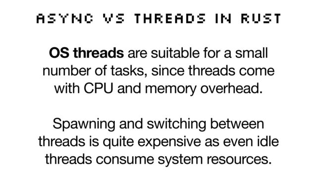 Async vs threads in Rust
OS threads are suitable for a small
number of tasks, since threads come
with CPU and memory overhead. 

Spawning and switching between
threads is quite expensive as even idle
threads consume system resources.

