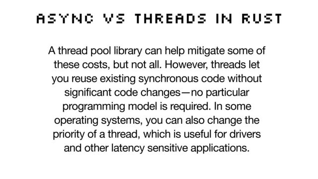 Async vs threads in Rust
A thread pool library can help mitigate some of
these costs, but not all. However, threads let
you reuse existing synchronous code without
significant code changes—no particular
programming model is required. In some
operating systems, you can also change the
priority of a thread, which is useful for drivers
and other latency sensitive applications.
