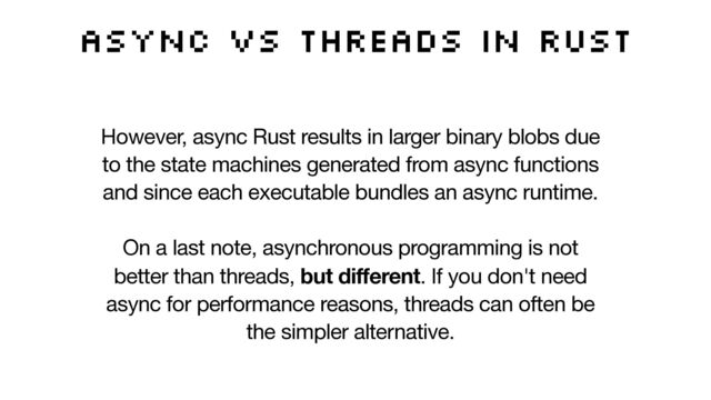 Async vs threads in Rust
However, async Rust results in larger binary blobs due
to the state machines generated from async functions
and since each executable bundles an async runtime.  
 
On a last note, asynchronous programming is not
better than threads, but different. If you don't need
async for performance reasons, threads can often be
the simpler alternative.
