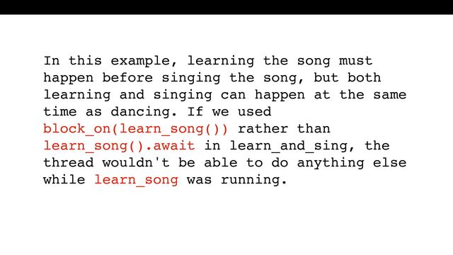 In this example, learning the song must
happen before singing the song, but both
learning and singing can happen at the same
time as dancing. If we used
block_on(learn_song()) rather than
learn_song().await in learn_and_sing, the
thread wouldn't be able to do anything else
while learn_song was running.
