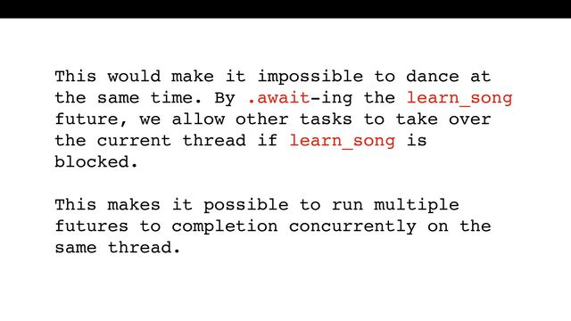 This would make it impossible to dance at
the same time. By .await-ing the learn_song
future, we allow other tasks to take over
the current thread if learn_song is
blocked.
This makes it possible to run multiple
futures to completion concurrently on the
same thread.
