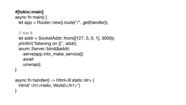 #[tokio::main]
async fn main() {

let app = Router::new().route("/", get(handler));

// run it

let addr = SocketAddr::from(([127, 0, 0, 1], 3000));

println!("listening on {}", addr);

axum::Server::bind(&addr)

.serve(app.into_make_service())

.await

.unwrap();

}

async fn handler() -> Html<&'static str> {

Html("<h1>Hello, World!</h1>")

}
