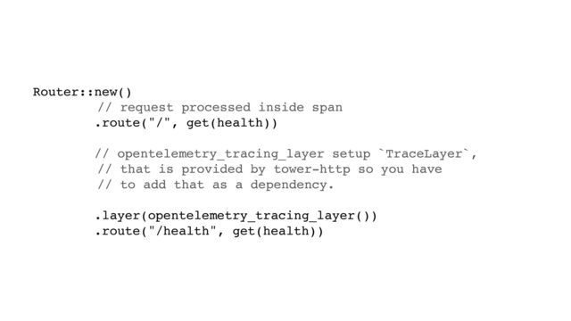 Router::new()
// request processed inside span
.route("/", get(health))
// opentelemetry_tracing_layer setup `TraceLayer`,
// that is provided by tower-http so you have
// to add that as a dependency.
.layer(opentelemetry_tracing_layer())
.route("/health", get(health))
