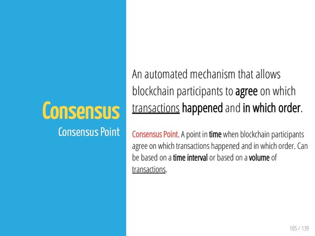 105 / 139
Consensus
Consensus Point
An automated mechanism that allows
blockchain participants to agree on which
transactions happened and in which order.
Consensus Point. A point in time when blockchain participants
agree on which transactions happened and in which order. Can
be based on a time interval or based on a volume of
transactions.
