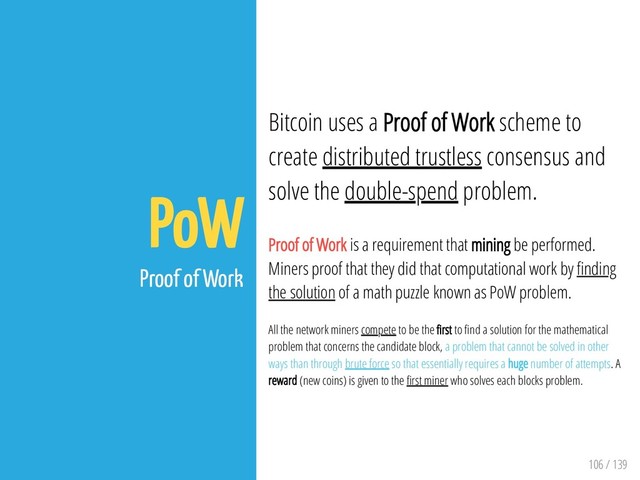 106 / 139
PoW
Proof of Work
Bitcoin uses a Proof of Work scheme to
create distributed trustless consensus and
solve the double-spend problem.
Proof of Work is a requirement that mining be performed.
Miners proof that they did that computational work by nding
the solution of a math puzzle known as PoW problem.
All the network miners compete to be the rst to nd a solution for the mathematical
problem that concerns the candidate block, a problem that cannot be solved in other
ways than through brute force so that essentially requires a huge number of attempts. A
reward (new coins) is given to the rst miner who solves each blocks problem.
