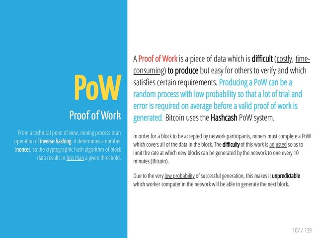 107 / 139
PoW
Proof of Work
From a technical point of view, mining process is an
operation of inverse hashing: it determines a number
(nonce), so the cryptographic hash algorithm of block
data results in less than a given threshold.
A Proof of Work is a piece of data which is di cult (costly, time-
consuming) to produce but easy for others to verify and which
satis es certain requirements. Producing a PoW can be a
random process with low probability so that a lot of trial and
error is required on average before a valid proof of work is
generated. Bitcoin uses the Hashcash PoW system.
In order for a block to be accepted by network participants, miners must complete a PoW
which covers all of the data in the block. The di culty of this work is adjusted so as to
limit the rate at which new blocks can be generated by the network to one every 10
minutes (Bitcoin).
Due to the very low probability of successful generation, this makes it unpredictable
which worker computer in the network will be able to generate the next block.
