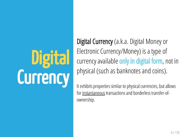 6 / 139
Digital
Currency
Digital Currency (a.k.a. Digital Money or
Electronic Currency/Money) is a type of
currency available only in digital form, not in
physical (such as banknotes and coins).
It exhibits properties similar to physical currencies, but allows
for instantaneous transactions and borderless transfer-of-
ownership.
