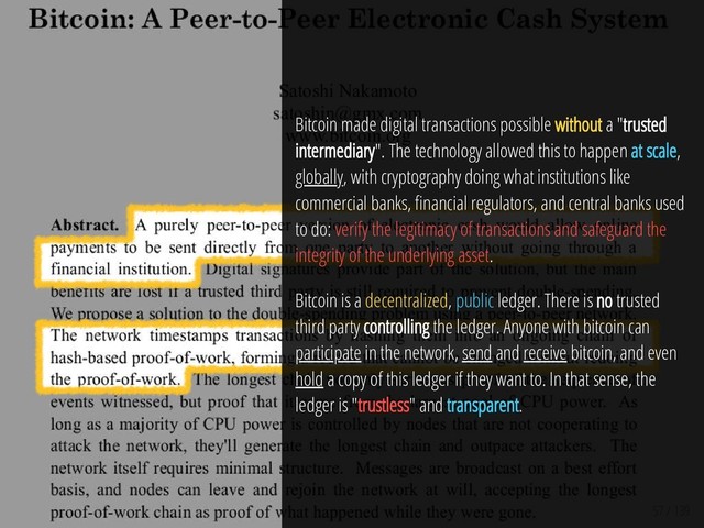 57 / 139
Bitcoin made digital transactions possible without a "trusted
intermediary". The technology allowed this to happen at scale,
globally, with cryptography doing what institutions like
commercial banks, nancial regulators, and central banks used
to do: verify the legitimacy of transactions and safeguard the
integrity of the underlying asset.
Bitcoin is a decentralized, public ledger. There is no trusted
third party controlling the ledger. Anyone with bitcoin can
participate in the network, send and receive bitcoin, and even
hold a copy of this ledger if they want to. In that sense, the
ledger is "trustless" and transparent.
