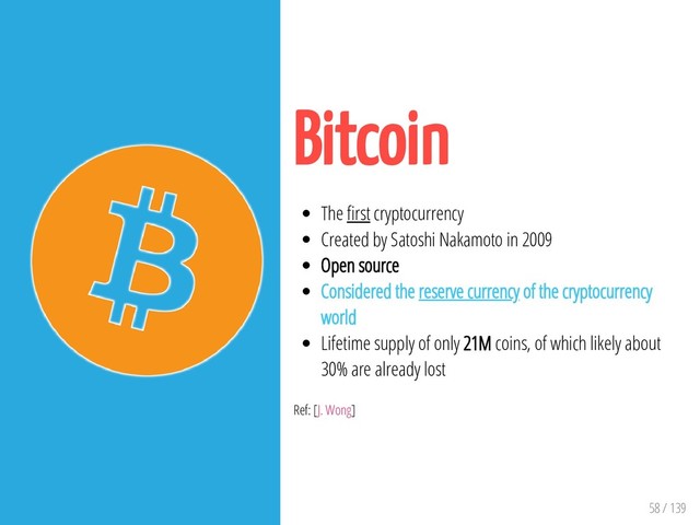 58 / 139
Bitcoin
The rst cryptocurrency
Created by Satoshi Nakamoto in 2009
Open source
Considered the reserve currency of the cryptocurrency
world
Lifetime supply of only 21M coins, of which likely about
30% are already lost
Ref: [J. Wong]
