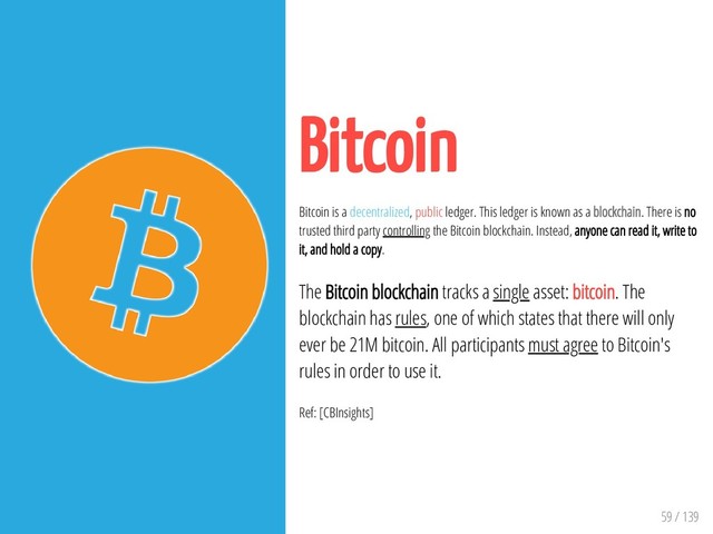 59 / 139
Bitcoin
Bitcoin is a decentralized, public ledger. This ledger is known as a blockchain. There is no
trusted third party controlling the Bitcoin blockchain. Instead, anyone can read it, write to
it, and hold a copy.
The Bitcoin blockchain tracks a single asset: bitcoin. The
blockchain has rules, one of which states that there will only
ever be 21M bitcoin. All participants must agree to Bitcoin's
rules in order to use it.
Ref: [CBInsights]
