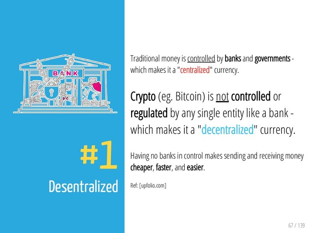 67 / 139
#1
Desentralized
Traditional money is controlled by banks and governments -
which makes it a "centralized" currency.
Crypto (eg. Bitcoin) is not controlled or
regulated by any single entity like a bank -
which makes it a "decentralized" currency.
Having no banks in control makes sending and receiving money
cheaper, faster, and easier.
Ref: [upfolio.com]
