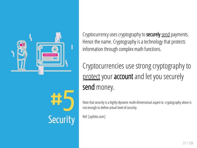 71 / 139
#5
Security
Cryptocurrency uses cryptography to securely send payments.
Hence the name. Cryptography is a technology that protects
information through complex math functions.
Cryptocurrencies use strong cryptography to
protect your account and let you securely
send money.
Note that security is a highly-dynamic multi-dimensional aspect ie. cryptography alone is
not enough to de ne actual level of security.
Ref: [upfolio.com]
