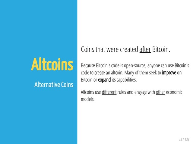 73 / 139
Altcoins
Alternative Coins
Coins that were created after Bitcoin.
Because Bitcoin's code is open-source, anyone can use Bitcoin's
code to create an altcoin. Many of them seek to improve on
Bitcoin or expand its capabilities.
Altcoins use di erent rules and engage with other economic
models.
