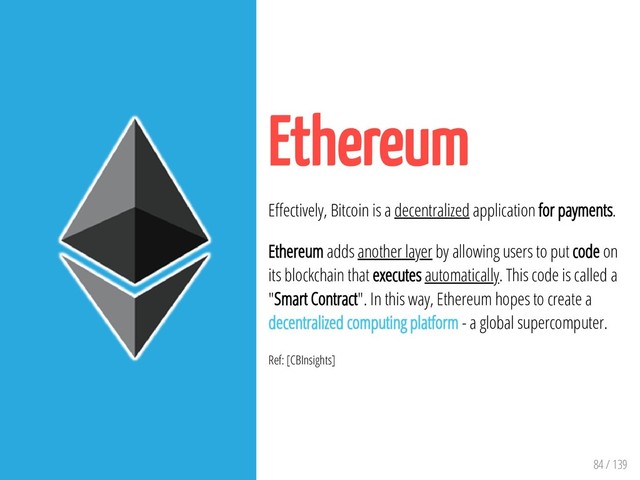 84 / 139
Ethereum
E ectively, Bitcoin is a decentralized application for payments.
Ethereum adds another layer by allowing users to put code on
its blockchain that executes automatically. This code is called a
"Smart Contract". In this way, Ethereum hopes to create a
decentralized computing platform - a global supercomputer.
Ref: [CBInsights]
