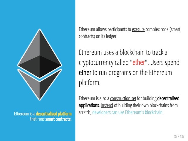 87 / 139
Ethereum is a decentralized platform
that runs smart contracts.
Ethereum allows participants to execute complex code (smart
contracts) on its ledger.
Ethereum uses a blockchain to track a
cryptocurrency called "ether". Users spend
ether to run programs on the Ethereum
platform.
Ethereum is also a construction set for building decentralized
applications. Instead of building their own blockchains from
scratch, developers can use Ethereum's blockchain.
