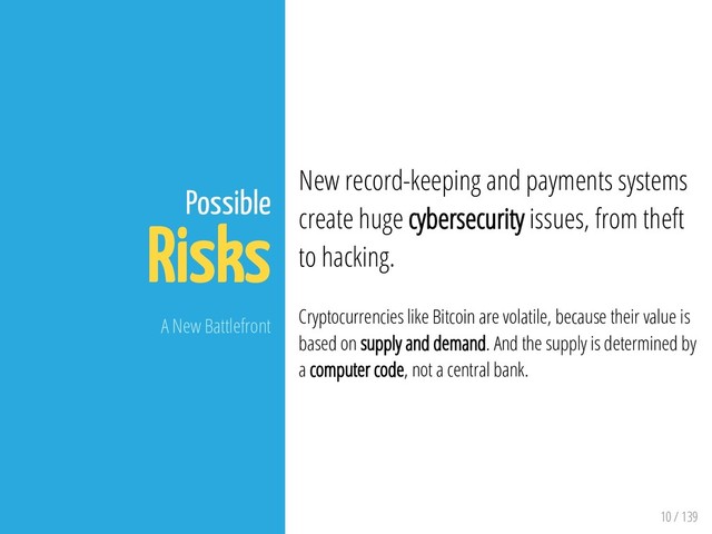 10 / 139
Possible
Risks
A New Battlefront
New record-keeping and payments systems
create huge cybersecurity issues, from theft
to hacking.
Cryptocurrencies like Bitcoin are volatile, because their value is
based on supply and demand. And the supply is determined by
a computer code, not a central bank.
