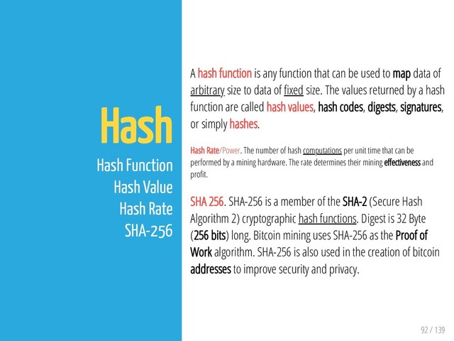 92 / 139
Hash
Hash Function
Hash Value
Hash Rate
SHA-256
A hash function is any function that can be used to map data of
arbitrary size to data of xed size. The values returned by a hash
function are called hash values, hash codes, digests, signatures,
or simply hashes.
Hash Rate/Power. The number of hash computations per unit time that can be
performed by a mining hardware. The rate determines their mining e ectiveness and
pro t.
SHA 256. SHA-256 is a member of the SHA-2 (Secure Hash
Algorithm 2) cryptographic hash functions. Digest is 32 Byte
(256 bits) long. Bitcoin mining uses SHA-256 as the Proof of
Work algorithm. SHA-256 is also used in the creation of bitcoin
addresses to improve security and privacy.
