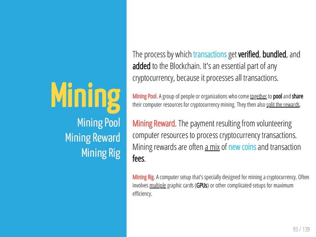 93 / 139
Mining
Mining Pool
Mining Reward
Mining Rig
The process by which transactions get veri ed, bundled, and
added to the Blockchain. It's an essential part of any
cryptocurrency, because it processes all transactions.
Mining Pool. A group of people or organizations who come together to pool and share
their computer resources for cryptocurrency mining. They then also split the rewards.
Mining Reward. The payment resulting from volunteering
computer resources to process cryptocurrency transactions.
Mining rewards are often a mix of new coins and transaction
fees.
Mining Rig. A computer setup that's specially designed for mining a cryptocurrency. Often
involves multiple graphic cards (GPUs) or other complicated setups for maximum
e ciency.
