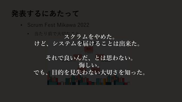 • Scrum Fest Mikawa 2022
• 当たり前で大切なこと
発表するにあたって
スクラムをやめた。
それで良いんだ、とは思わない。
悔しい。
でも、目的を見失わない大切さを知った。
けど、システムを届けることは出来た。
