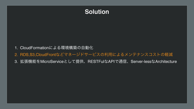 Solution
1. CloudFormationʹΑΔ؀ڥߏஙͷࣗಈԽ
2. RDS,S3,CloudFrontͳͲϚωʔδυαʔϏεͷར༻ʹΑΔϝϯςφϯείετͷܰݮ
3. ֦ுػೳΛMicroServiceͱͯ͠ఏڙɺRESTFulͳAPIͰ௨৴ɺServer-lessͳArchitecture
