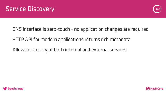 @sethvargo
Service Discovery
DNS interface is zero-touch - no application changes are required
HTTP API for modern applications returns rich metadata
Allows discovery of both internal and external services
