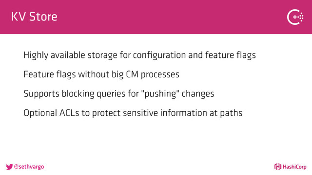 @sethvargo
KV Store
Highly available storage for conﬁguration and feature ﬂags
Feature ﬂags without big CM processes
Supports blocking queries for "pushing" changes
Optional ACLs to protect sensitive information at paths
